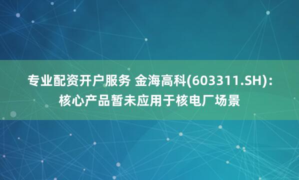 专业配资开户服务 金海高科(603311.SH)：核心产品暂未应用于核电厂场景