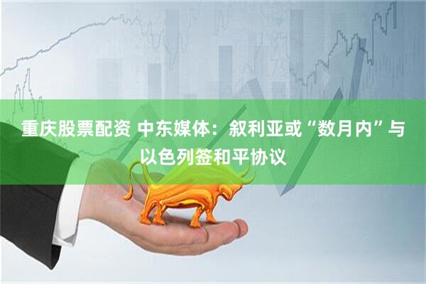 重庆股票配资 中东媒体：叙利亚或“数月内”与以色列签和平协议