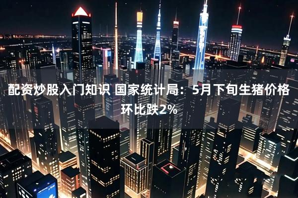 配资炒股入门知识 国家统计局：5月下旬生猪价格环比跌2%