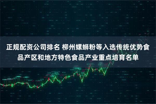 正规配资公司排名 柳州螺蛳粉等入选传统优势食品产区和地方特色食品产业重点培育名单