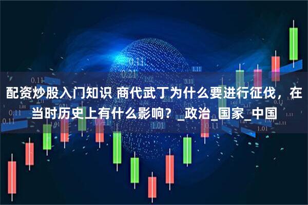 配资炒股入门知识 商代武丁为什么要进行征伐，在当时历史上有什么影响？_政治_国家_中国