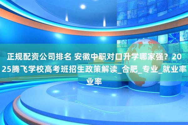正规配资公司排名 安徽中职对口升学哪家强？2025腾飞学校高考班招生政策解读_合肥_专业_就业率