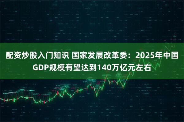 配资炒股入门知识 国家发展改革委：2025年中国GDP规模有望达到140万亿元左右