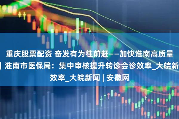 重庆股票配资 奋发有为往前赶——加快淮南高质量转型 发展｜淮南市医保局：集中审核提升转诊会诊效率_大皖新闻 | 安徽网