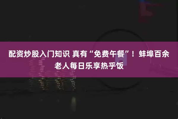 配资炒股入门知识 真有“免费午餐”！蚌埠百余老人每日乐享热乎饭