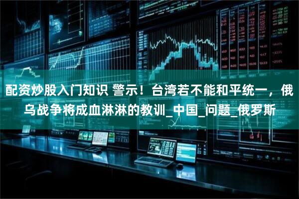 配资炒股入门知识 警示！台湾若不能和平统一，俄乌战争将成血淋淋的教训_中国_问题_俄罗斯