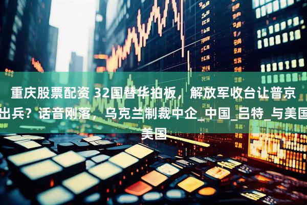 重庆股票配资 32国替华拍板，解放军收台让普京出兵？话音刚落，乌克兰制裁中企_中国_吕特_与美国