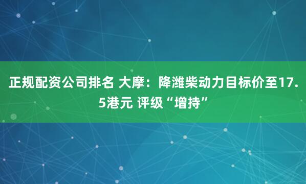正规配资公司排名 大摩：降潍柴动力目标价至17.5港元 评级“增持”