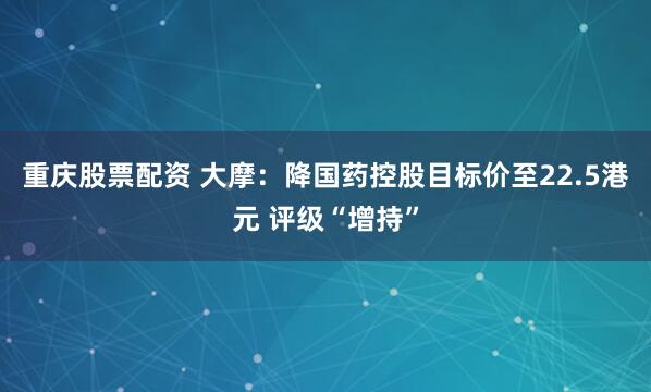 重庆股票配资 大摩：降国药控股目标价至22.5港元 评级“增持”