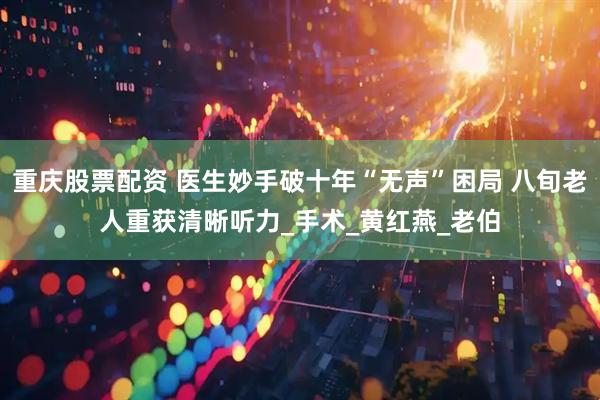 重庆股票配资 医生妙手破十年“无声”困局 八旬老人重获清晰听力_手术_黄红燕_老伯
