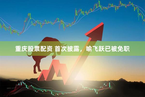 重庆股票配资 首次披露，喻飞跃已被免职