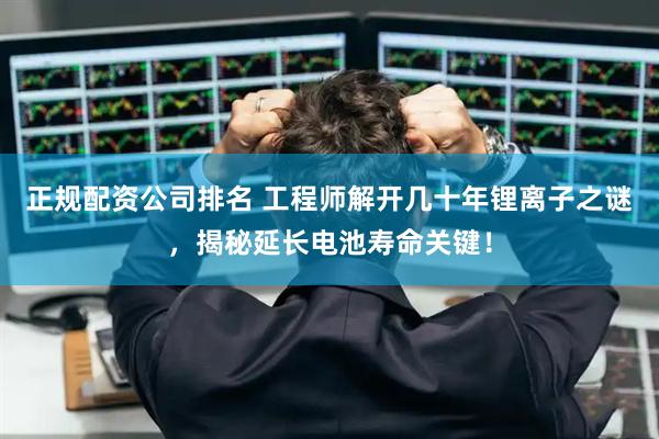 正规配资公司排名 工程师解开几十年锂离子之谜，揭秘延长电池寿命关键！