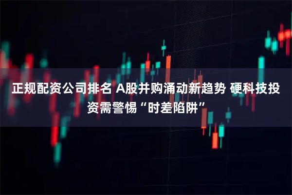 正规配资公司排名 A股并购涌动新趋势 硬科技投资需警惕“时差陷阱”