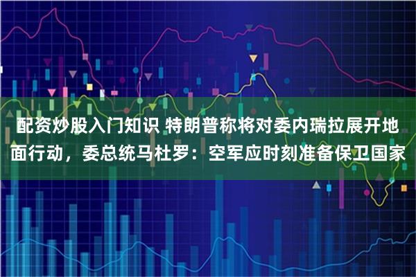 配资炒股入门知识 特朗普称将对委内瑞拉展开地面行动,委总统马杜罗:空军应时刻准备保卫国家