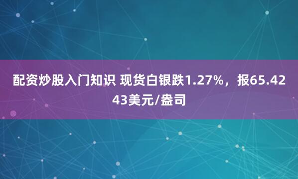 配资炒股入门知识 现货白银跌1.27%，报65.4243美元/盎司