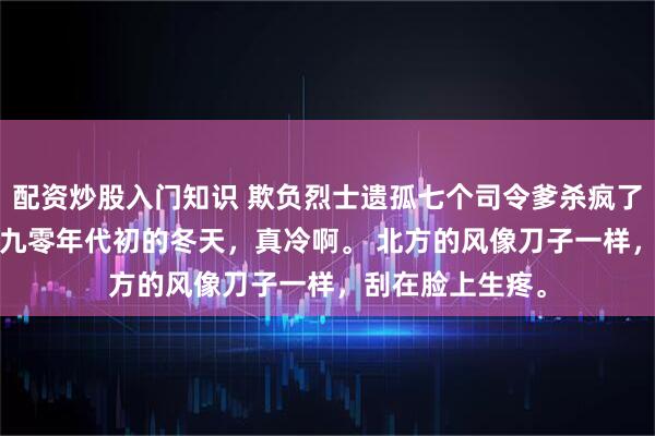 配资炒股入门知识 欺负烈士遗孤七个司令爹杀疯了 王桂芬李大强 九零年代初的冬天，真冷啊。 北方的风像刀子一样，刮在脸上生疼。