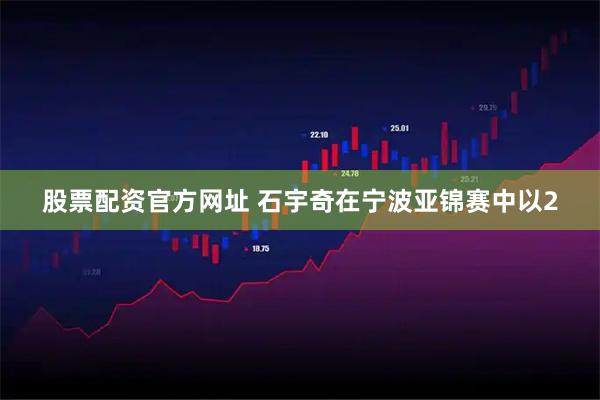 股票配资官方网址 石宇奇在宁波亚锦赛中以2