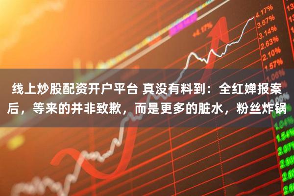 线上炒股配资开户平台 真没有料到：全红婵报案后，等来的并非致歉，而是更多的脏水，粉丝炸锅