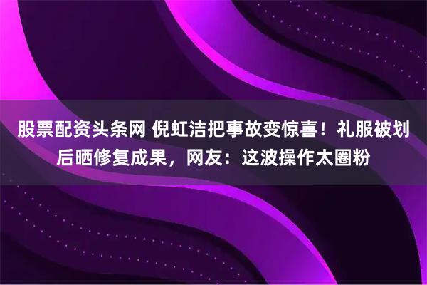 股票配资头条网 倪虹洁把事故变惊喜！礼服被划后晒修复成果，网友：这波操作太圈粉