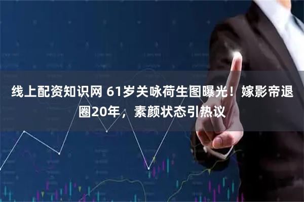 线上配资知识网 61岁关咏荷生图曝光！嫁影帝退圈20年，素颜状态引热议
