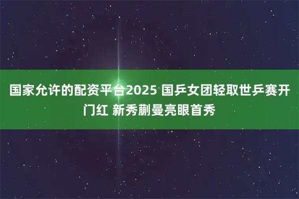 国家允许的配资平台2025 国乒女团轻取世乒赛开门红 新秀蒯曼亮眼首秀
