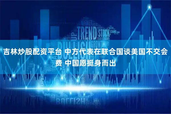 吉林炒股配资平台 中方代表在联合国谈美国不交会费 中国愿挺身而出