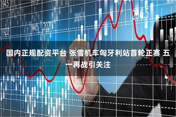 国内正规配资平台 张雪机车匈牙利站首轮正赛 五一再战引关注