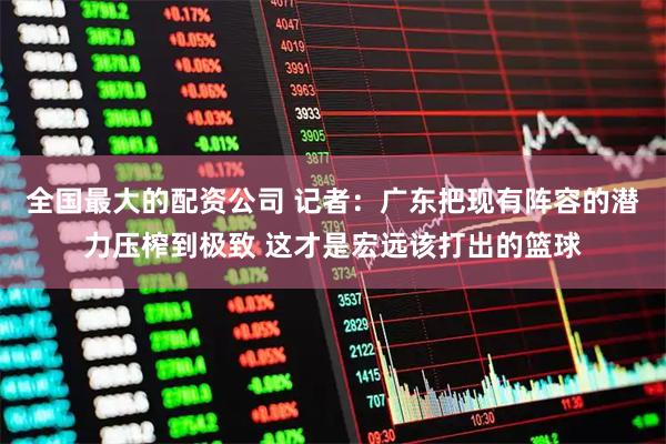 全国最大的配资公司 记者：广东把现有阵容的潜力压榨到极致 这才是宏远该打出的篮球