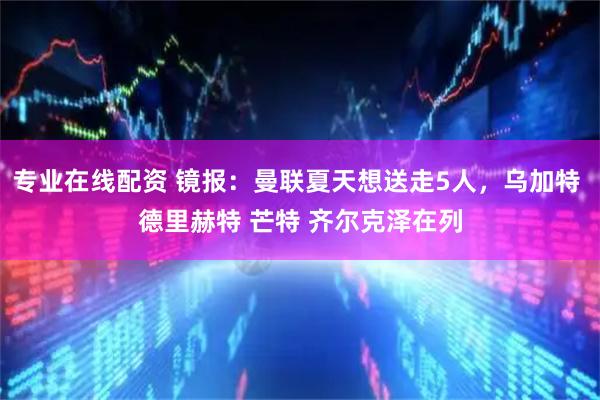 专业在线配资 镜报：曼联夏天想送走5人，乌加特 德里赫特 芒特 齐尔克泽在列