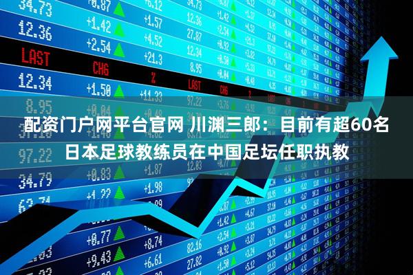 配资门户网平台官网 川渊三郎：目前有超60名日本足球教练员在中国足坛任职执教