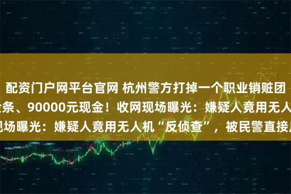 配资门户网平台官网 杭州警方打掉一个职业销赃团伙，跨省追回580克金条、90000元现金！收网现场曝光：嫌疑人竟用无人机“反侦查”，被民警直接反制