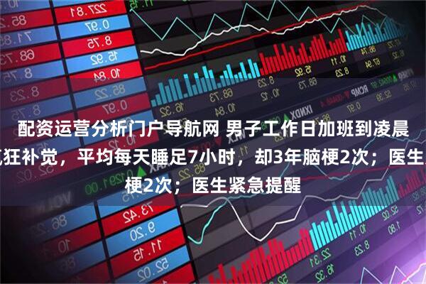 配资运营分析门户导航网 男子工作日加班到凌晨，周末疯狂补觉，平均每天睡足7小时，却3年脑梗2次；医生紧急提醒