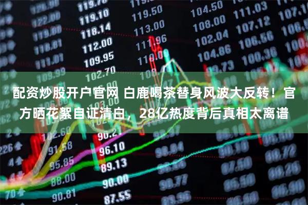配资炒股开户官网 白鹿喝茶替身风波大反转！官方晒花絮自证清白，28亿热度背后真相太离谱