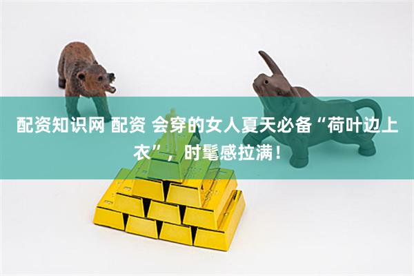 配资知识网 配资 会穿的女人夏天必备“荷叶边上衣”，时髦感拉满！