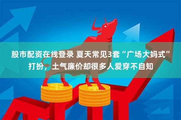 股市配资在线登录 夏天常见3套“广场大妈式”打扮，土气廉价却很多人爱穿不自知