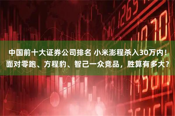 中国前十大证券公司排名 小米澎程杀入30万内！面对零跑、方程豹、智己一众竞品，胜算有多大？