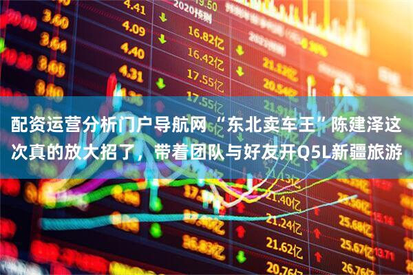 配资运营分析门户导航网 “东北卖车王”陈建泽这次真的放大招了,带着团队与好友开Q5L新疆旅游